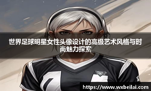 世界足球明星女性头像设计的高级艺术风格与时尚魅力探索