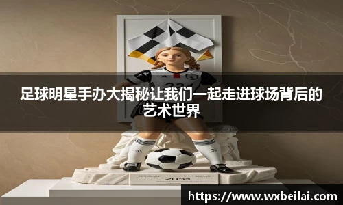 足球明星手办大揭秘让我们一起走进球场背后的艺术世界